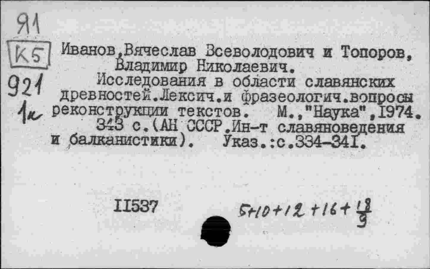 ﻿Pççl Иванов,Вячеслав Всеволодович и Топоров, —-J	, Владимир Николаевич.
)п7	Исследования в области славянских
'і древностей.Лексич.и фразеология.вопросы реконструкции текстов. М."Наука",1974 343 с. ( АН СССР.Ин-т славяноведения и балканистики). Указ. : с.334-341.
II537
